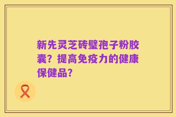 新先灵芝砖璧孢子粉胶囊?提高免疫力的健康保健品?