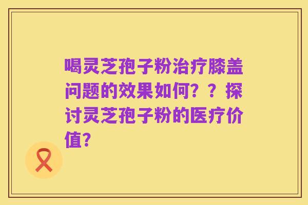 喝灵芝孢子粉治疗膝盖问题的效果如何？？探讨灵芝孢子粉的医疗价值？