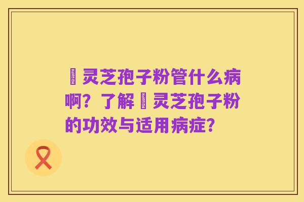 亅灵芝孢子粉管什么病啊?了解亅灵芝孢子粉的功效与适用病症?