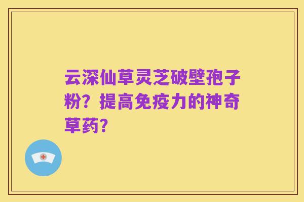 云深仙草灵芝破壁孢子粉?提高免疫力的神奇草药?