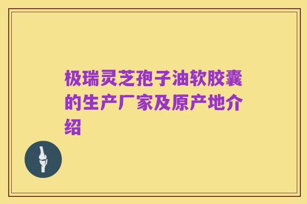 极瑞灵芝孢子油软胶囊的生产厂家及原产地介绍