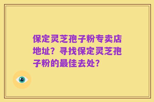 保定灵芝孢子粉专卖店地址?寻找保定灵芝孢子粉的最佳去处?