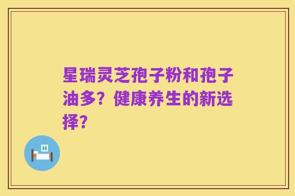 星瑞灵芝孢子粉和孢子油多?健康养生的新选择?