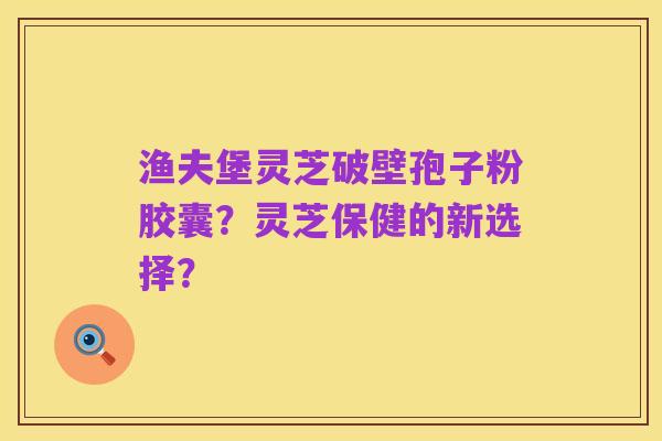 渔夫堡灵芝破壁孢子粉胶囊?灵芝保健的新选择?