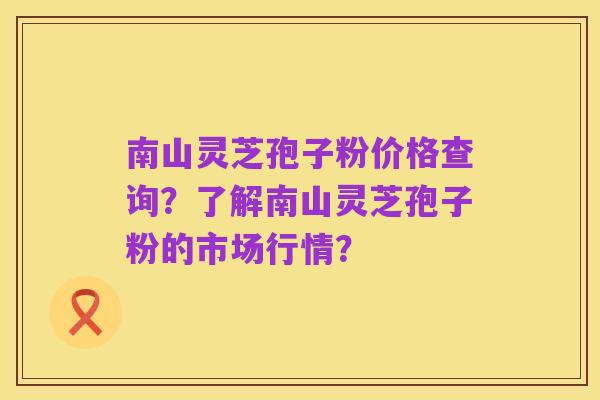 南山灵芝孢子粉价格查询?了解南山灵芝孢子粉的市场行情?