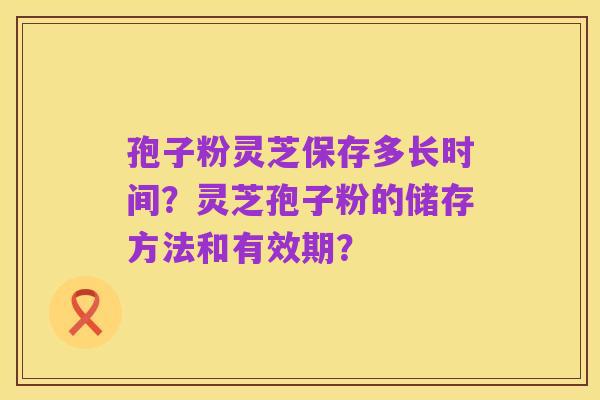 孢子粉灵芝保存多长时间?灵芝孢子粉的储存方法和有效期?