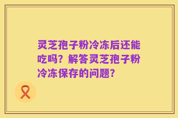 灵芝孢子粉冷冻后还能吃吗?解答灵芝孢子粉冷冻保存的问题?