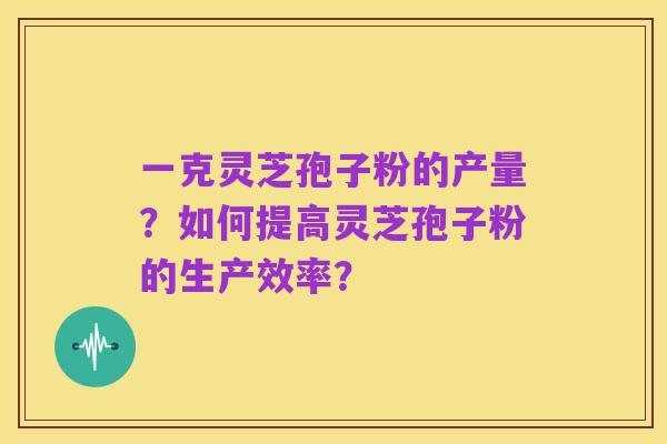 一克灵芝孢子粉的产量?如何提高灵芝孢子粉的生产效率?