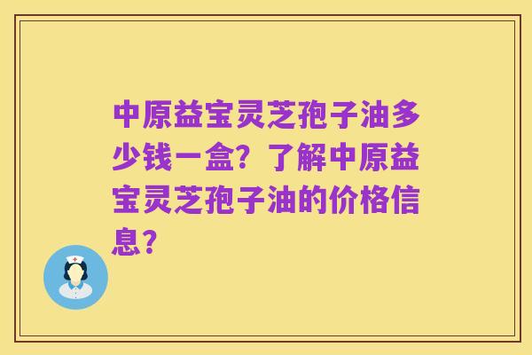 中原益宝灵芝孢子油多少钱一盒?了解中原益宝灵芝孢子油的价格信息?