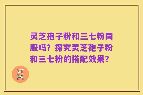 灵芝孢子粉和三七粉同服吗？探究灵芝孢子粉和三七粉的搭配效果？