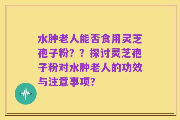 水肿老人能否食用灵芝孢子粉？？探讨灵芝孢子粉对水肿老人的功效与注意事项？
