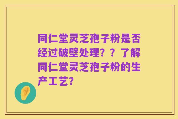 同仁堂灵芝孢子粉是否经过破壁处理？？了解同仁堂灵芝孢子粉的生产工艺？