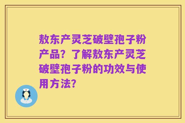 敖东产灵芝破壁孢子粉产品?了解敖东产灵芝破壁孢子粉的功效与使用方法?