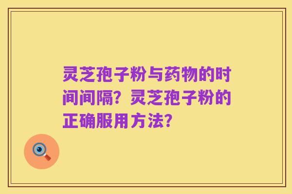 灵芝孢子粉与药物的时间间隔？灵芝孢子粉的正确服用方法？