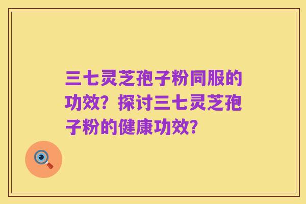 三七灵芝孢子粉同服的功效？探讨三七灵芝孢子粉的健康功效？