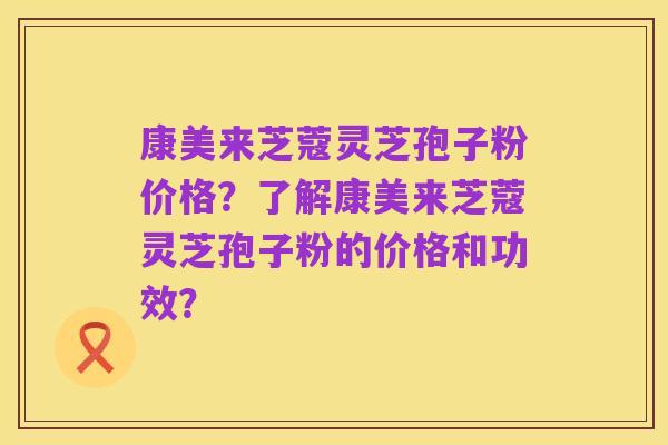 康美来芝蔻灵芝孢子粉价格？了解康美来芝蔻灵芝孢子粉的价格和功效？