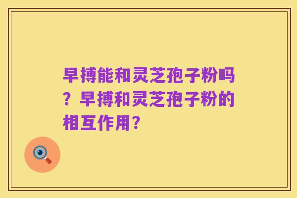 早搏能和灵芝孢子粉吗?早搏和灵芝孢子粉的相互作用?