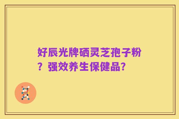 好辰光牌硒灵芝孢子粉?强效养生保健品?
