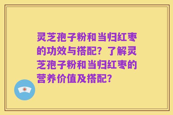 灵芝孢子粉和当归红枣的功效与搭配？了解灵芝孢子粉和当归红枣的营养价值及搭配？