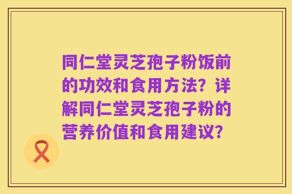 同仁堂灵芝孢子粉饭前的功效和食用方法?详解同仁堂灵芝孢子粉的营养价值和食用建议?