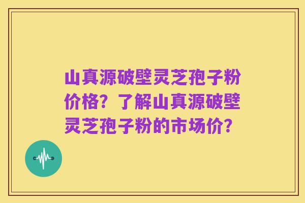 山真源破壁灵芝孢子粉价格?了解山真源破壁灵芝孢子粉的市场价?