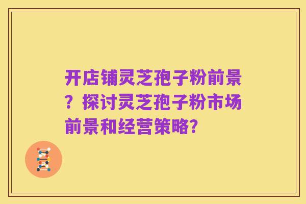 开店铺灵芝孢子粉前景？探讨灵芝孢子粉市场前景和经营策略？