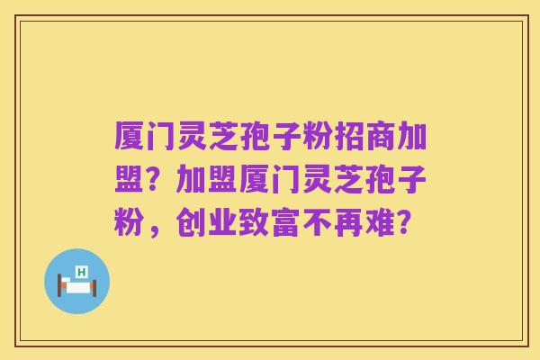 厦门灵芝孢子粉招商加盟？加盟厦门灵芝孢子粉，创业致富不再难？
