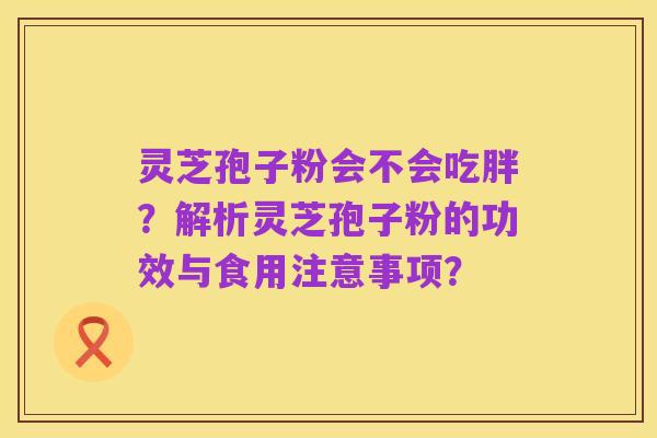灵芝孢子粉会不会吃胖？解析灵芝孢子粉的功效与食用注意事项？