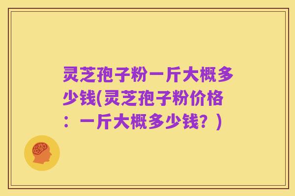 灵芝孢子粉一斤大概多少钱(灵芝孢子粉价格：一斤大概多少钱？)