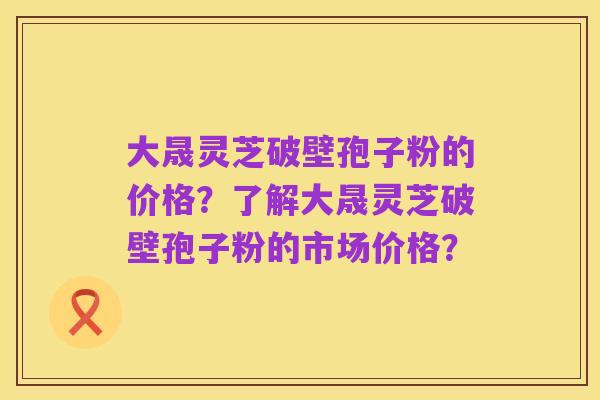 大晟灵芝破壁孢子粉的价格？了解大晟灵芝破壁孢子粉的市场价格？