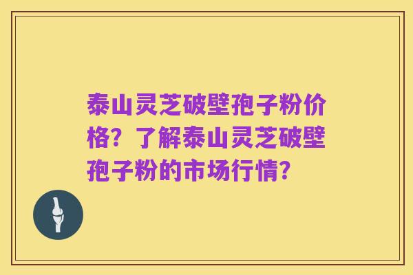 泰山灵芝破壁孢子粉价格?了解泰山灵芝破壁孢子粉的市场行情?