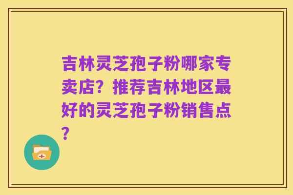 吉林灵芝孢子粉哪家专卖店?推荐吉林地区最好的灵芝孢子粉销售点?