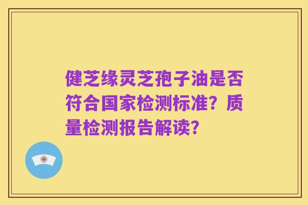 健芝缘灵芝孢子油是否符合国家检测标准?质量检测报告解读?