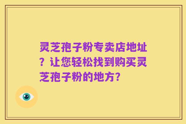 灵芝孢子粉专卖店地址？让您轻松找到购买灵芝孢子粉的地方？