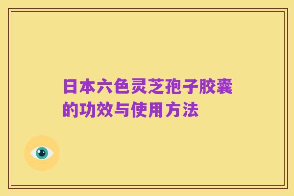 日本六色灵芝孢子胶囊的功效与使用方法