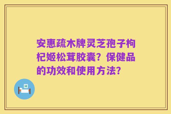 安惠疏木牌灵芝孢子枸杞姬松茸胶囊？保健品的功效和使用方法？