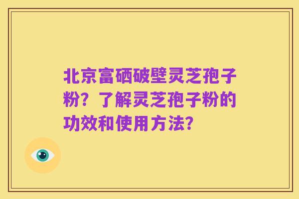 北京富硒破壁灵芝孢子粉?了解灵芝孢子粉的功效和使用方法?