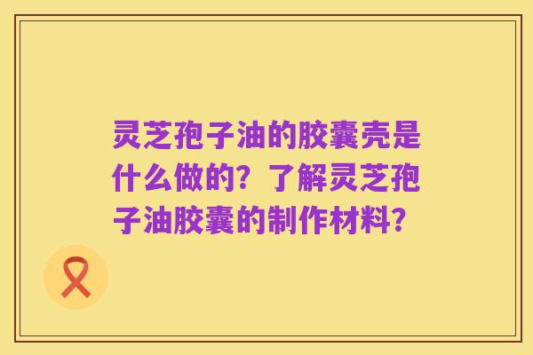 灵芝孢子油的胶囊壳是什么做的？了解灵芝孢子油胶囊的制作材料？