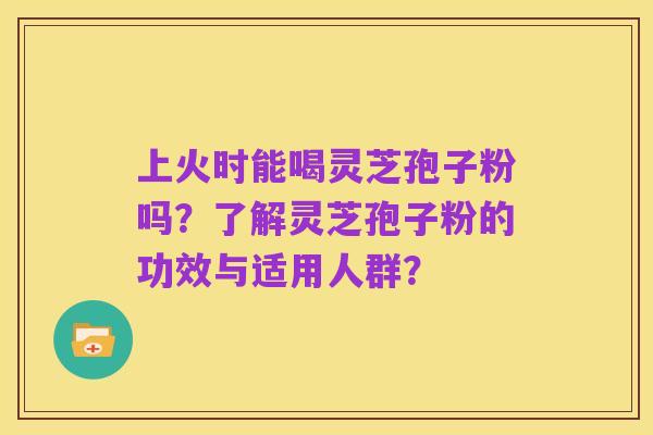 上火时能喝灵芝孢子粉吗?了解灵芝孢子粉的功效与适用人群?