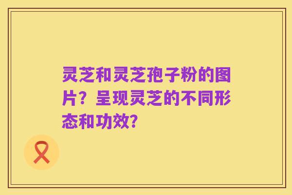 灵芝和灵芝孢子粉的图片？呈现灵芝的不同形态和功效？