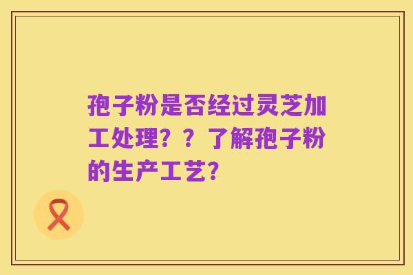 孢子粉是否经过灵芝加工处理？？了解孢子粉的生产工艺？