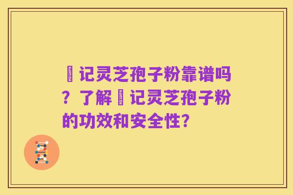 哖记灵芝孢子粉靠谱吗？了解哖记灵芝孢子粉的功效和安全性？