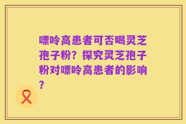 嘌呤高患者可否喝灵芝孢子粉?探究灵芝孢子粉对嘌呤高患者的影响?