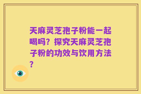 天麻灵芝孢子粉能一起喝吗?探究天麻灵芝孢子粉的功效与饮用方法?