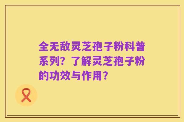 全无敌灵芝孢子粉科普系列？了解灵芝孢子粉的功效与作用？