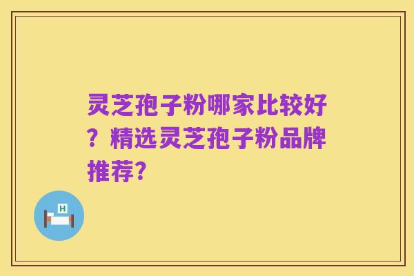 灵芝孢子粉哪家比较好?精选灵芝孢子粉品牌推荐?