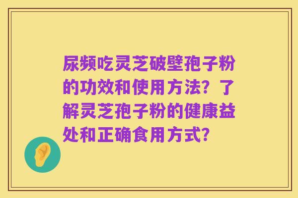 尿频吃灵芝破壁孢子粉的功效和使用方法?了解灵芝孢子粉的健康益处和正确食用方式?