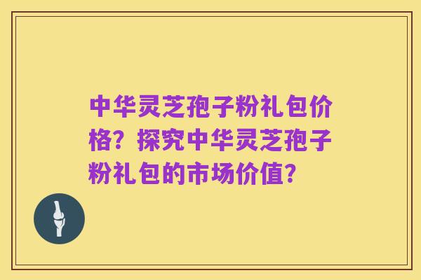 中华灵芝孢子粉礼包价格？探究中华灵芝孢子粉礼包的市场价值？