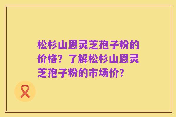 松杉山恩灵芝孢子粉的价格?了解松杉山恩灵芝孢子粉的市场价?