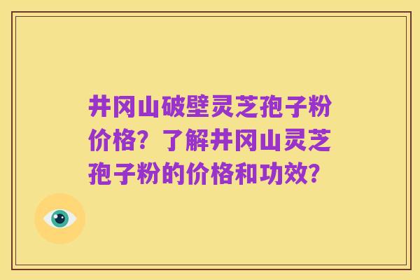 井冈山破壁灵芝孢子粉价格?了解井冈山灵芝孢子粉的价格和功效?